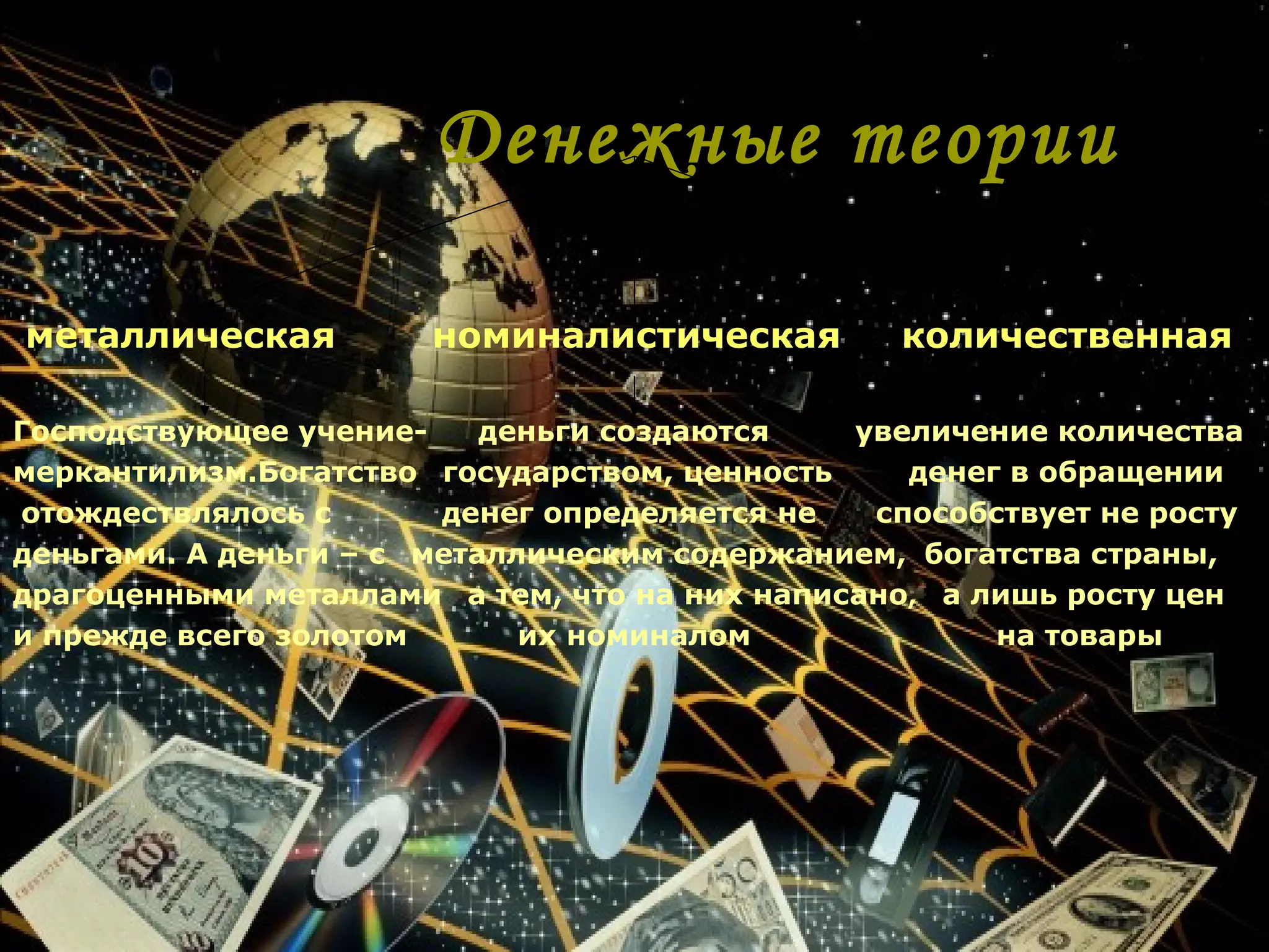 Денежные теории

металлическая          номиналистическая         количественная

Господствующее учение-     деньги создаются   увеличение количества
меркантилизм.Богатство государством, ценность    денег в обращении
отождествлялось с       денег определяется не  способствует не росту
деньгами. А деньги – с металлическим содержанием, богатства страны,
драгоценными металлами а тем, что на них написано, а лишь росту цен
и прежде всего золотом       их номиналом             на товары
 