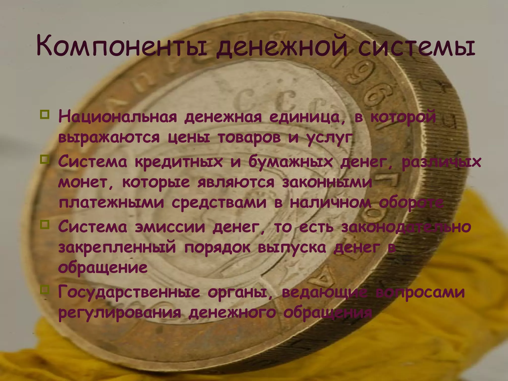 Компоненты денежной системы

   Национальная денежная единица, в которой
    выражаются цены товаров и услуг
   Система кредитных и бумажных денег, различых
    монет, которые являются законными
    платежными средствами в наличном обороте
   Система эмиссии денег, то есть законодательно
    закрепленный порядок выпуска денег в
    обращение
   Государственные органы, ведающие вопросами
    регулирования денежного обращения
 