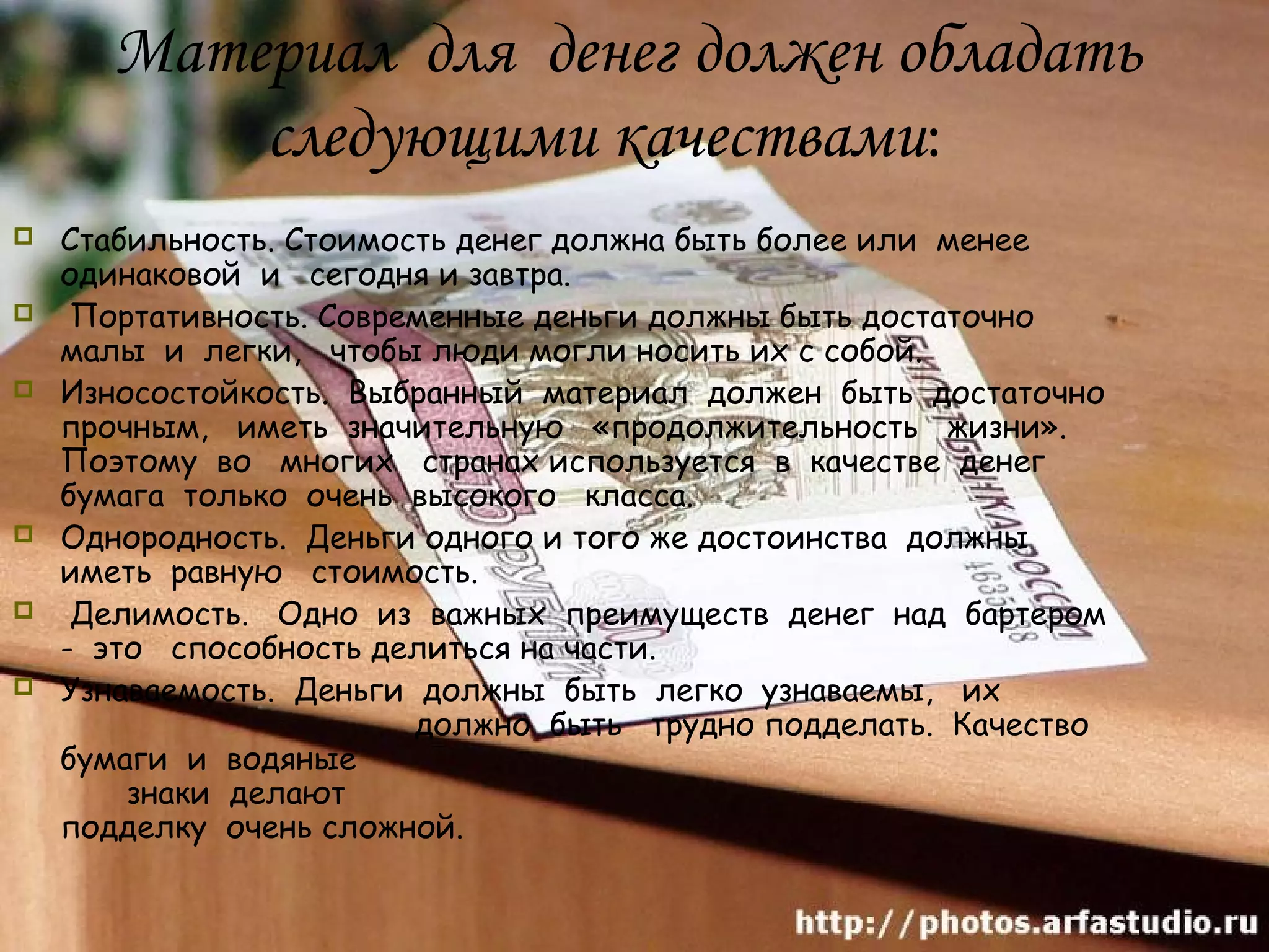 Материал для денег должен обладать
          следующими качествами:
   Стабильность. Стоимость денег должна быть более или менее
    одинаковой и сегодня и завтра.
    Портативность. Современные деньги должны быть достаточно
    малы и легки, чтобы люди могли носить их с собой.
   Износостойкость. Выбранный материал должен быть достаточно
    прочным, иметь значительную «продолжительность жизни».
    Поэтому во многих странах используется в качестве денег
    бумага только очень высокого класса.
   Однородность. Деньги одного и того же достоинства должны
    иметь равную стоимость.
    Делимость. Одно из важных преимуществ денег над бартером
    - это способность делиться на части.
   Узнаваемость. Деньги должны быть легко узнаваемы, их
                         должно быть трудно подделать. Качество
    бумаги и водяные
        знаки делают
    подделку очень сложной.
 