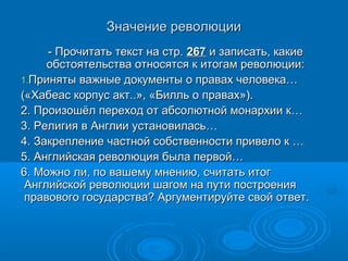 Значение революции
     - Прочитать текст на стр. 267 и записать, какие
     обстоятельства относятся к итогам революции:
1.Приняты важные документы о правах человека…
(«Хабеас корпус акт..», «Билль о правах»).
2. Произошёл переход от абсолютной монархии к…
3. Религия в Англии установилась…
4. Закрепление частной собственности привело к …
5. Английская революция была первой…
6. Можно ли, по вашему мнению, считать итог
 Английской революции шагом на пути построения
 правового государства? Аргументируйте свой ответ.
 