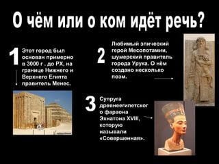 Любимый эпический
Этот город был            герой Месопотамии,
основан примерно          шумерский правитель
в 3000 г . до РХ, на      города Урука. О нём
границе Нижнего и         создано несколько
Верхнего Египта           поэм.
правитель Менес.

                       Супруга
                       древнеегипетског
                       о фараона
                       Эхнатона XVIII,
                       которую
                       называли
                       «Совершенная».
 