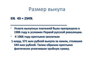 Размер выкупа
6% . 49 = 294%
_______________________________
• Уплата выкупных платежей была прекращена в
   1906 году в условиях Первой русской революции.
• К 1906 году крестьяне заплатили
 1 млрд. 571 млн рублей выкупа за земли, стоившие
   544 млн рублей. Таким образом крестьяне
   фактически уплачивали тройную сумму.
 