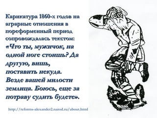 Карикатура 1860-х годов на
аграрные отношения в
пореформенный период
сопровождалась текстом:
«Что ты, мужичок, на
одной ноге стоишь? Да
другую, вишь,
поставить некуда.
Везде вашей милости
землица. Боюсь, еще за
потраву судить будете».
 http://reforms-alexander2.narod.ru/about.html
 