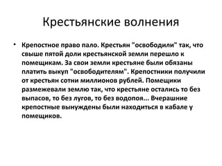 Крестьянские волнения
• Крепостное право пало. Крестьян "освободили" так, что
  свыше пятой доли крестьянской земли перешло к
  помещикам. За свои земли крестьяне были обязаны
  платить выкуп "освободителям". Крепостники получили
  от крестьян сотни миллионов рублей. Помещики
  размежевали землю так, что крестьяне остались то без
  выпасов, то без лугов, то без водопоя... Вчерашние
  крепостные вынуждены были находиться в кабале у
  помещиков.
 