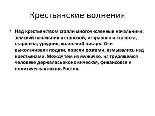 Крестьянские волнения
• Над крестьянством стояли многочисленные начальники:
  земский начальник и становой, исправник и староста,
  старшина, урядник, волостной писарь. Они
  выколачивали подати, пороли розгами, измывались над
  крестьянами. Между тем на мужичке, на трудящемся
  человеке держалась экономическая, финансовая и
  политическая жизнь России.
 