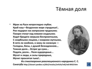 Тёмная доля

•   Мрак на Руси непроглядно глубок.
    Край наш—бездонное море страданья!..
    Рок подарил нас вопросами трудными;
    Пахари стонут над нивами скудными;
    Ходят бродяги зверьми бесприютными,
    С скорбными лицами, с взорами мутными,
    В лето ли знойное, в зиму ли снежную —
    Голодны, босы, с душой безнадежною...
    Темная доля... Острог да сума...
    Подати, розги... Поля худородные...
    Мучат и люди, и силы природные,
    Мучит проклятая тьма!..
           Из стихотворения революционного народника С. С.
    Синегуба http://slovari.yandex.ru/dict/revoluc/article/re6/re6-0410.htm
 