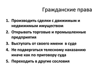 Гражданские права
1. Производить сделки с движимым и
   недвижимым имуществом
2. Открывать торговые и промышленные
   предприятия
3. Выступать от своего имени в суде
4. Не подвергаться телесному наказанию
   иначе как по приговору суда
5. Переходить в другие сословия
 