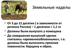 Земельные наделы


• От 3 до 12 десятин ( в зависимости от
  региона России) – 1 десятина = 1,1 га
• Должны были выкупать у помещика
• До совершения выкупной сделки
  считались «временнообязанными», т.е.
  должны были выполнять прежние
  повинности: барщину и оброк.
 