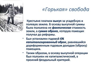 «Горькая» свобода
• Крестьяне платили выкуп за усадебную и
  полевую землю. В основу выкупной суммы
  была положена не фактическая стоимость
  земли, а сумма оброка, которую помещик
  получал до реформы.
• Был установлен годовой 6%
  капитализированный оброк, равнявшийся
  дореформенным годовым доходам (оброку)
  помещика.
• Таким образом, в основу выкупной операции
  был положен не капиталистический, а
  прежний феодальный критерий.
 