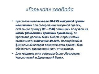 • Крестьяне выплачивали 20-25% выкупной суммы
  наличными при совершении выкупной сделки,
  остальную сумму ( 80 – 75%) помещики получали из
  казны (деньгами и ценными бумагами), ее
  крестьяне должны были вместе с процентами
  выплачивать в течение 49 лет. Полицейский и
  фискальный аппарат правительства должен был
  обеспечить своевременность этих выплат.
• Для кредитования реформы были образованы
  Крестьянский и Дворянский банки.
 