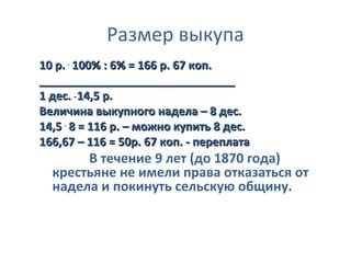 Размер выкупа
10 р. . 100% : 6% = 166 р. 67 коп.
_______________________________
1 дес. _ 14,5 р.
Величина выкупного надела – 8 дес.
14,5 . 8 = 116 р. – можно купить 8 дес.
166,67 – 116 = 50р. 67 коп. - переплата
       В течение 9 лет (до 1870 года)
  крестьяне не имели права отказаться от
  надела и покинуть сельскую общину.
 