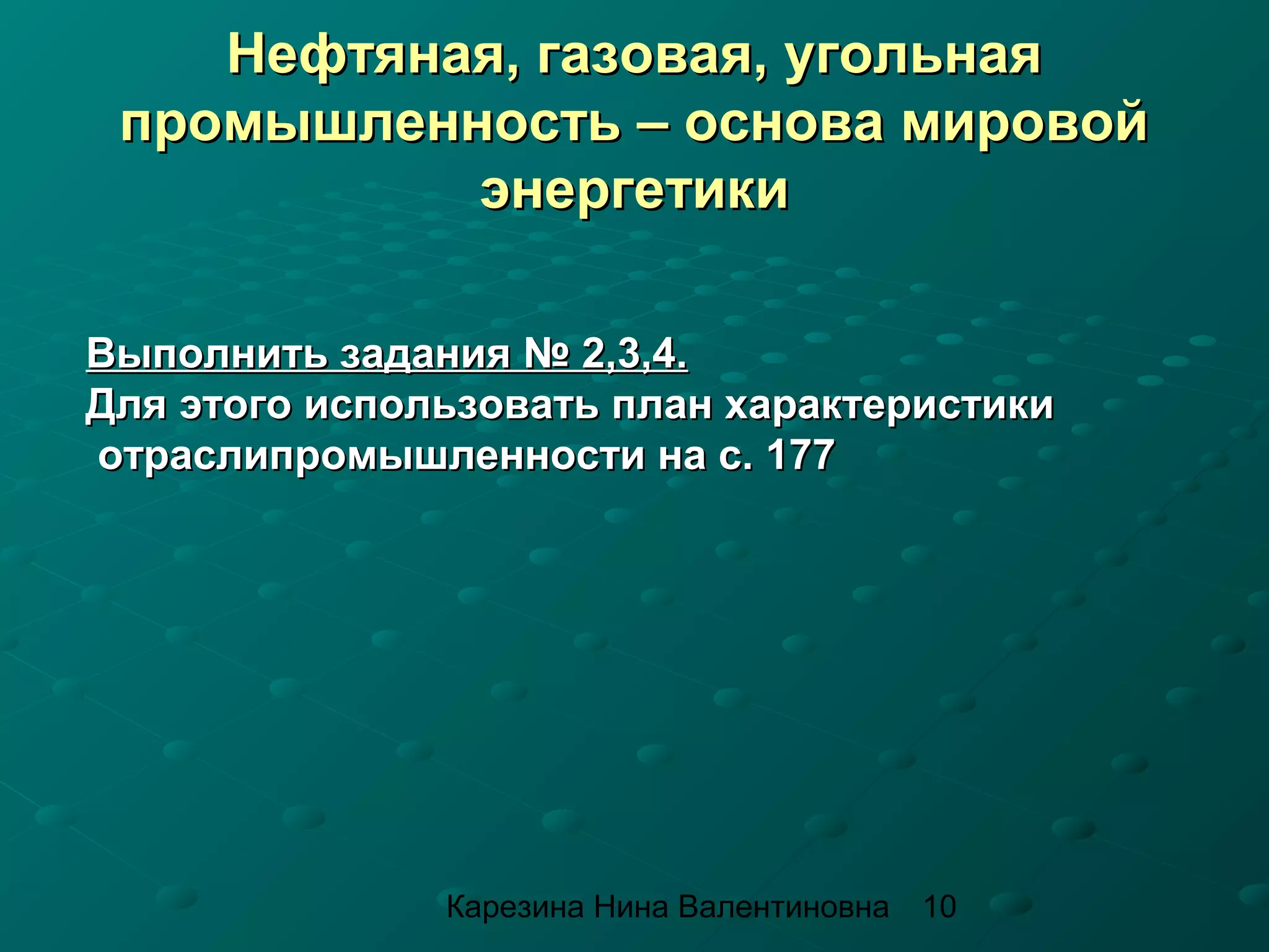 Нефтяная, газовая, угольная
 промышленность – основа мировой
           энергетики

Выполнить задания № 2,3,4.
Для этого использовать план характеристики
отраслипромышленности на с. 177




               Карезина Нина Валентиновна   10
 