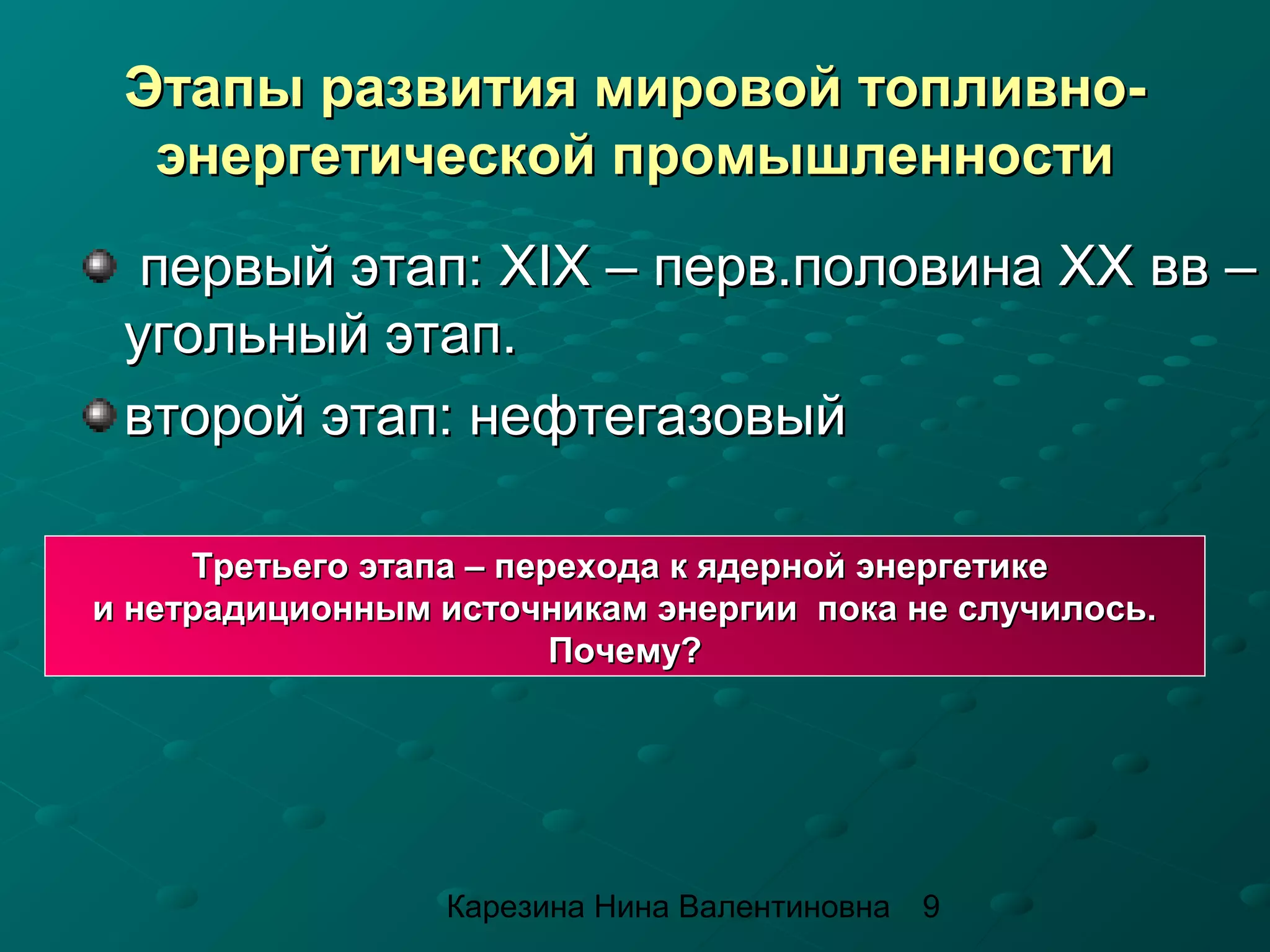 Этапы развития мировой топливно-
  энергетической промышленности
  первый этап: XIX – перв.половина ХХ вв –
 угольный этап.
 второй этап: нефтегазовый

     Третьего этапа – перехода к ядерной энергетике
и нетрадиционным источникам энергии пока не случилось.
                         Почему?




                 Карезина Нина Валентиновна   9
 