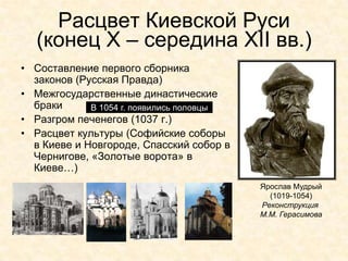 Расцвет Киевской Руси
  (конец Х – середина XII вв.)
• Составление первого сборника
  законов (Русская Правда)
• Межгосударственные династические
  браки      В 1054 г. появились половцы
• Разгром печенегов (1037 г.)
• Расцвет культуры (Софийские соборы
  в Киеве и Новгороде, Спасский собор в
  Чернигове, «Золотые ворота» в
  Киеве…)
                                           Ярослав Мудрый
                                             (1019-1054)
                                           Реконструкция
                                           М.М. Герасимова
 