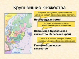 Крупнейшие княжества
           боярская республика, приглашение и
        изгнание князей, важнейшая роль торговли

       Новгородская земля
                сильная княжеская власть,
              интенсивный приток населения

       Владимиро-Суздальское
       княжество (Залесский край)
              сильные соседи (венгры, поляки,
           половцы), мощная боярская оппозиция

       Галицко-Волынское
       княжество
 