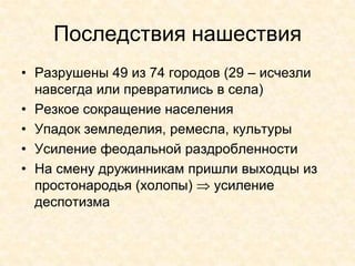 Последствия нашествия
• Разрушены 49 из 74 городов (29 – исчезли
  навсегда или превратились в села)
• Резкое сокращение населения
• Упадок земледелия, ремесла, культуры
• Усиление феодальной раздробленности
• На смену дружинникам пришли выходцы из
  простонародья (холопы)   усиление
  деспотизма
 