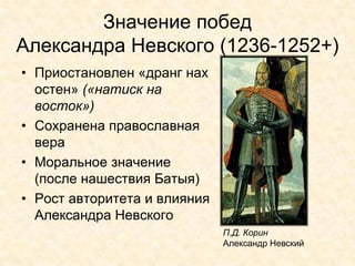 Значение побед
Александра Невского (1236-1252+)
• Приостановлен «дранг нах
  остен» («натиск на
  восток»)
• Сохранена православная
  вера
• Моральное значение
  (после нашествия Батыя)
• Рост авторитета и влияния
  Александра Невского
                              П.Д. Корин
                              Александр Невский
 