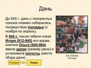 Дань
До 945 г. дань с покоренных
союзов племен собиралась
посредством полюдья (с
ноября по апрель).
В 945 г. после гибели князя
Игоря (912-945) его вдова,
княгиня Ольга (945-964)
ввела уроки (размер дани) и
установила погосты (места
                              К.В. Лебедев.
сбора дани).                    Полюдье

  Полюдье    Повоз
 