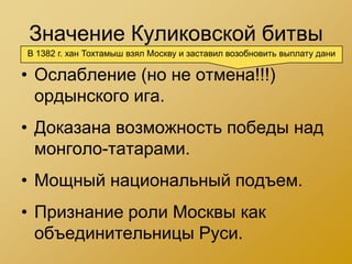 Значение Куликовской битвы
В 1382 г. хан Тохтамыш взял Москву и заставил возобновить выплату дани

• Ослабление (но не отмена!!!)
  ордынского ига.
• Доказана возможность победы над
  монголо-татарами.
• Мощный национальный подъем.
• Признание роли Москвы как
  объединительницы Руси.
 