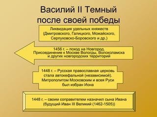 Василий II Темный
  после своей победы
        Ликвидация удельных княжеств
     (Дмитровского, Галицкого, Можайского,
         Серпуховско-Боровского и др.)

         1456 г. – поход на Новгород.
Присоединение к Москве Вологды, Волоколамска
      и других новгородских территорий


    1448 г. – Русская православная церковь
     стала автокефальной (независимой).
    Митрополитом Московским и всея Руси
                был избран Иона


1448 г. – своим соправителем назначил сына Ивана
       (будущий Иван III Великий (1462-1505))
 