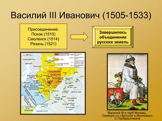 Василий III Иванович (1505-1533)
   Присоединение:
    Псков (1510)      Завершилось
   Смоленск (1514)    объединение
    Рязань (1521)    русских земель




                          Василий III и герб Москвы.
                       Гравюра из «Записок о Московии»
                              С.Герберштейна
 