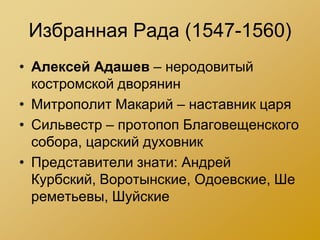 Избранная Рада (1547-1560)
• Алексей Адашев – неродовитый
  костромской дворянин
• Митрополит Макарий – наставник царя
• Сильвестр – протопоп Благовещенского
  собора, царский духовник
• Представители знати: Андрей
  Курбский, Воротынские, Одоевские, Ше
  реметьевы, Шуйские
 