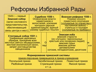 Реформы Избранной Рады
   1549 г. – первый      Судебник 1550 г.   Военная реформа 1550 г.
    Земский собор      Ограничение власти        Помимо конного
  (орган сословного       наместников и       поместного ополчения
                       волостелей, усиление («служилые по отечеству»)
 представительства,      контроля царской      постоянное войско –
   обеспечивающий     администрации, единый    стрельцы и пушкари
связь центра и мест) размер судебных пошлин («служилые по прибору»)
                                           Земская изба
  Стоглавый собор 1551 г.        Продолжение губной реформы
                                         земский староста
    Унификация церковных            (из «лучших» черносошных
   обрядов, признание всех                 (1555-1556 гг.)
                                  крестьян или посадских людей)
местных святых общерусскими,  Отмена кормлений, вся власть в уездах
                                           земские судьи
 жесткий иконописный канон, перешла к губным и земским старостам, а в
                                          земские дьячки
    запрет ростовщичества                  целовальники
         священников            городах – к излюбленным головам
                                сотские, пятидесятские, десятские

                 Формирование приказной системы
          приказ-поручение превращался в приказ-учреждение
   Посольский приказ      Челобитенный приказ    Поместный приказ
    Разбойный приказ        Стрелецкий приказ      Ямской приказ
                                и т. д.
 