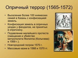 Опричный террор (1565-1572)
• Выселение более 100 княжеских
  семей в Казань с конфискацией
  земель.
• Конфискация земель в опричных
  уездах у феодалов, не принятых
  в опричнину.
• Подавление малейшего протеста
  (смещение и убийство
  митрополита Филиппа (Колычева)
  в 1569 г.).
• Новгородский погром 1570 г.
• Массовые казни в 1568 и 1570 гг.
 