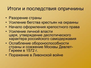 Итоги и последствия опричнины
• Разорение страны
• Усиление бегства крестьян на окраины
• Начало оформления крепостного права
• Усиление личной власти
  царя, утверждение деспотического
  характера российского самодержавия
• Ослабление обороноспособности
  страны и сожжение Москвы Девлет-
  Гиреем в 1572 г.
• Поражение в Ливонской войне
 