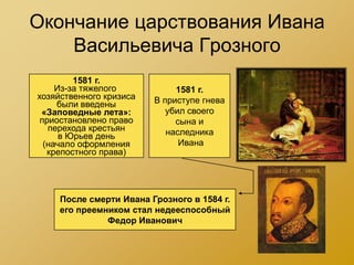 Окончание царствования Ивана
    Васильевича Грозного
         1581 г.
     Из-за тяжелого           1581 г.
хозяйственного кризиса   В приступе гнева
     были введены
 «Заповедные лета»:         убил своего
 приостановлено право         сына и
   перехода крестьян        наследника
      в Юрьев день
  (начало оформления           Ивана
   крепостного права)




     После смерти Ивана Грозного в 1584 г.
     его преемником стал недееспособный
               Федор Иванович
 