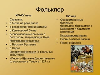Фольклор
         XIV-XV века                      XVI век
    Сказания:                       • Осовремененные
•   о битве на реке Калке             былины о
•   о разорении Рязани Батыем         богатырях, борющихся с
                                      Казанским и Крымским
•   о Куликовской битве               ханствами
•   осовремененные былины о           Исторические песни:
    богатырях, защищающих Киев
                                    • Песни о взятии Казани
    Новгородские былины:
                                    • Песни о Ермаке
•   о Василии Буслаеве
•   о Садко
    Исторические песни (о реальных
    событиях):
•   «Песня о Щелкане Дюдентьевиче»
    (о восстании в Твери в 1327 г.)
 