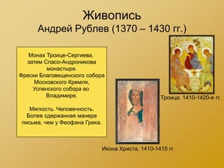 Живопись
      Андрей Рублев (1370 – 1430 гг.)

   Монах Троице-Сергиева,
  затем Спасо-Андроникова
         монастыря.
Фрески Благовещенского собора
     Московского Кремля,
    Успенского собора во
         Владимире.                                 Троица. 1410-1420-е гг.

   Мягкость. Человечность.
  Более сдержанная манера
письма, чем у Феофана Грека.



                               Икона Христа. 1410-1415 гг.
 