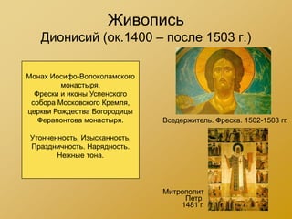 Живопись
   Дионисий (ок.1400 – после 1503 г.)

Монах Иосифо-Волоколамского
         монастыря.
  Фрески и иконы Успенского
 собора Московского Кремля,
церкви Рождества Богородицы
   Ферапонтова монастыря.      Вседержитель. Фреска. 1502-1503 гг.

 Утонченность. Изысканность.
 Праздничность. Нарядность.
        Нежные тона.



                               Митрополит
                                    Петр.
                                   1481 г.
 