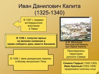 Иван Данилович Калита
             (1325-1340)
            В 1327 г. подавил
             антиордынское
               восстание
                в Твери


       В 1328 г. получил ярлык
       на великое княжение и           А.М. Васнецов
право собирать дань вместо баскаков    Московский Кремль
                                       при Иване Калите
                                         Присоединены
                                          территории
                                        русского Севера
  В 1326 г. свою резиденцию перенес
      в Москву митрополит Петр
                                      Симеон Гордый (1340-1353)
                                       Иван Красный (1353-1359)
                                       продолжали политику отца
 