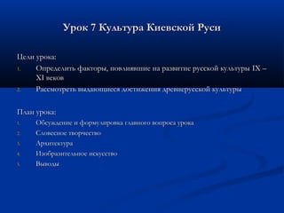 Урок 7 Культура Киевской Руси

Цели урока:
1.   Определить факторы, повлиявшие на развитие русской культуры IX –
     XI веков
2.   Рассмотреть выдающиеся достижения древнерусской культуры

План урока:
1.   Обсуждение и формулировка главного вопроса урока
2.   Словесное творчество
3.   Архитектура
4.   Изобразительное искусство
5.   Выводы
 