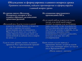 Обсуждение и формулировка главного вопроса урока
      Сравните источники, найдите противоречие и сформулируйте
                        главный вопрос урока

Из жития святого Феодосия                 Из сочинения христианского
   Печерского, которое в XI в.               проповедника XII в.
   служило образцом для поведения
   грамотных русичей:                     «Если какой-нибудь плясун или чудец
                                             (актер), или иной какой инрец
«Феодосий рос, будучи телом и душой          позовет на игрище или на сборище
   влеком на любовь Божию, и ходил во        перед идолами, то все туда радостно
   все дни в церковь послушать               бегут и, веселясь, весь день проводят
   божественных книг со вниманием…           там. Если же позовут в церковь, то мы
   Мыслил более всего он о том, как и        позевываем, чешемся, сонно
   каким образом спасти душу свою для        потягиваемся и отвечаем: «дождливо,
   жизни вечной на небесах после смерти      холодно» или еще чем либо
   на земле…»                                отговариваемся»

Судя по этим данным, можно ли назвать     Какие можно сделать выводы о
   Древнюю Русь христианской страной?        верованиях многих людей на основе
       (Да, Русь христианская страна)        этих слов, сказанных много лет спустя
                                             после Крещения Руси?
                                                 (Многие жители – язычники)
 