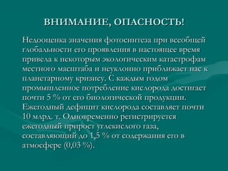 ВНИМАНИЕ, ОПАСНОСТЬ!ВНИМАНИЕ, ОПАСНОСТЬ!
Недооценка значения фотосинтеза при всеобщейНедооценка значения фотосинтеза при всеобщей
глобальности его проявления в настоящее времяглобальности его проявления в настоящее время
привела к некоторым экологическим катастрофампривела к некоторым экологическим катастрофам
местного масштаба и неуклонно приближает нас кместного масштаба и неуклонно приближает нас к
планетарному кризису. С каждым годомпланетарному кризису. С каждым годом
промышленное потребление кислорода достигаетпромышленное потребление кислорода достигает
почти 5 % от его биологической продукции.почти 5 % от его биологической продукции.
Ежегодный дефицит кислорода составляет почтиЕжегодный дефицит кислорода составляет почти
10 млрд. т. Одновременно регистрируется10 млрд. т. Одновременно регистрируется
ежегодный прирост углекислого газа,ежегодный прирост углекислого газа,
составляющий до 1,5 % от содержания его всоставляющий до 1,5 % от содержания его в
атмосфере (0,03 %).атмосфере (0,03 %).
 