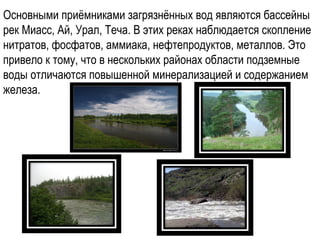 Основными приёмниками загрязнённых вод являются бассейны
рек Миасс, Ай, Урал, Теча. В этих реках наблюдается скопление
нитратов, фосфатов, аммиака, нефтепродуктов, металлов. Это
привело к тому, что в нескольких районах области подземные
воды отличаются повышенной минерализацией и содержанием
железа.
 