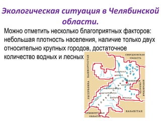 Экологическая ситуация в Челябинской
              области.
Можно отметить несколько благоприятных факторов:
небольшая плотность населения, наличие только двух
относительно крупных городов, достаточное
количество водных и лесных ресурсов.
 