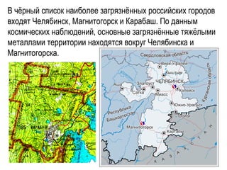 В чёрный список наиболее загрязнённых российских городов
входят Челябинск, Магнитогорск и Карабаш. По данным
космических наблюдений, основные загрязнённые тяжёлыми
металлами территории находятся вокруг Челябинска и
Магнитогорска.
 