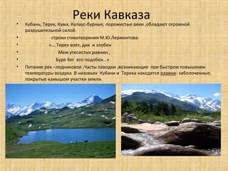 •
                        Реки Кавказа
    Кубань, Терек, Кума, Калаус-бурные, порожистые реки ,обладают огромной
    разрушительной силой.
•               строки стихотворения М.Ю.Лермонтова.
•              «….Терек воет, дик и злобен
•                  Меж утесистых равнин ,
•                 Буре бег его подобен…»
•   Питание рек –ледниковое .Часты паводки ,возникающие при быстром повышении
    температуры воздуха .В низовьях Кубани и Терека находятся плавни- заболоченные,
    покрытые камышом участки земли.
 