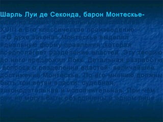 Шарль Луи де Секонда, барон Монтескье-
один из самых влиятельных мыслителей
XVIII в.Его классическое произведение –
 «О духе закона».Монтескье выделял
идеальную форму правления ,которая
предполагает разделение властей .Эту теорию
до него предложил Локк. Детальная разработка
 вопроса о разделении властей- величайшее
достижение Монтескье. По его мнению должны
быть три ветви власти: судебная,
законодательная и исполнительная. При чём
они не могут быть объединены в одном лице.
Так как это неизбежно приведёт к тирании.
 