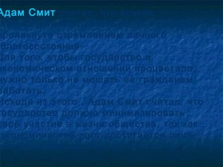 Адам Смит считал, что всякая
 хозяйственная деятельность человека
проникнута стремлением личного
 благосостояния.
Для того, чтобы государство в
экономическом отношении процветало,
нужно только не мешать её гражданам
работать.
Исходя из этого , Адам Смит считал, что
государство должно минимизировать
своё участие в жизни общества, так как
 экономический рост достигается лишь
естественным путём.
 