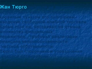 Жан Тюрго пытался на практике
осуществить идеи Просвещения,
коренным пунктом его программы-
введение свободной хлебной торговли.
Кроме того он, настаивал на отмене
множества феодальных
пережитков , требовал реализации
принципа неприкосновенности
 частной собственности.
Тюрго был сторонником упразднения
 цеховой организации.
 