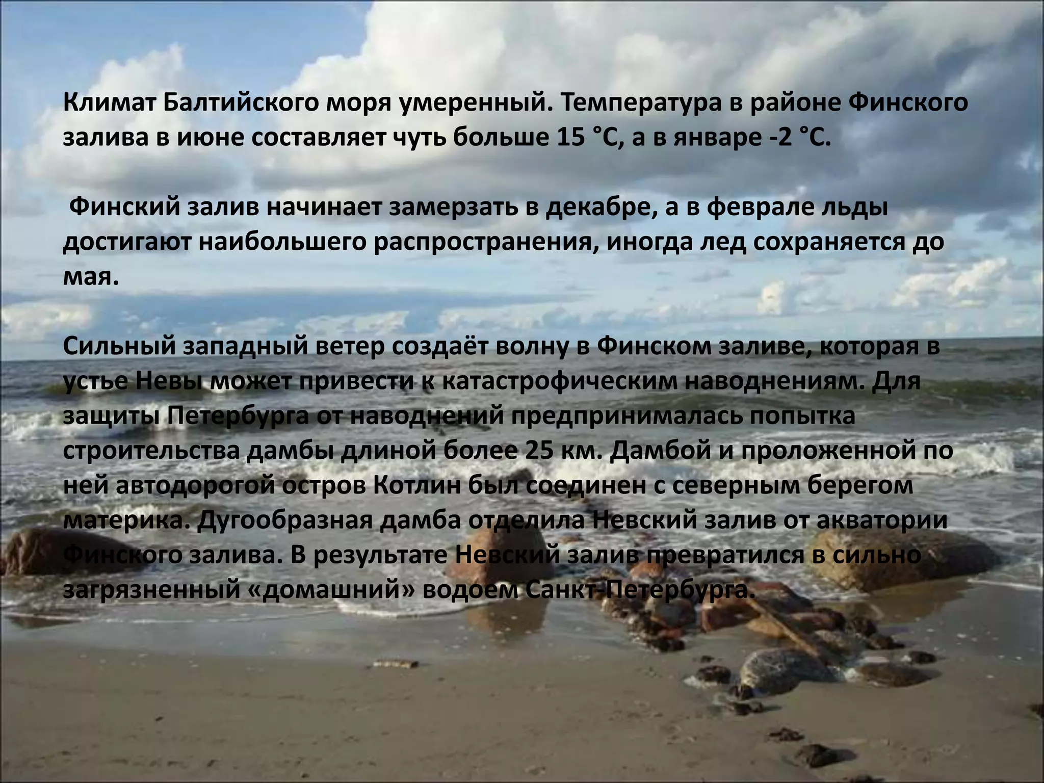 Климат Балтийского моря умеренный. Температура в районе Финского
залива в июне составляет чуть больше 15 °С, а в январе -2 °С.

Финский залив начинает замерзать в декабре, а в феврале льды
достигают наибольшего распространения, иногда лед сохраняется до
мая.

Сильный западный ветер создаёт волну в Финском заливе, которая в
устье Невы может привести к катастрофическим наводнениям. Для
защиты Петербурга от наводнений предпринималась попытка
строительства дамбы длиной более 25 км. Дамбой и проложенной по
ней автодорогой остров Котлин был соединен с северным берегом
материка. Дугообразная дамба отделила Невский залив от акватории
Финского залива. В результате Невский залив превратился в сильно
загрязненный «домашний» водоем Санкт-Петербурга.
 