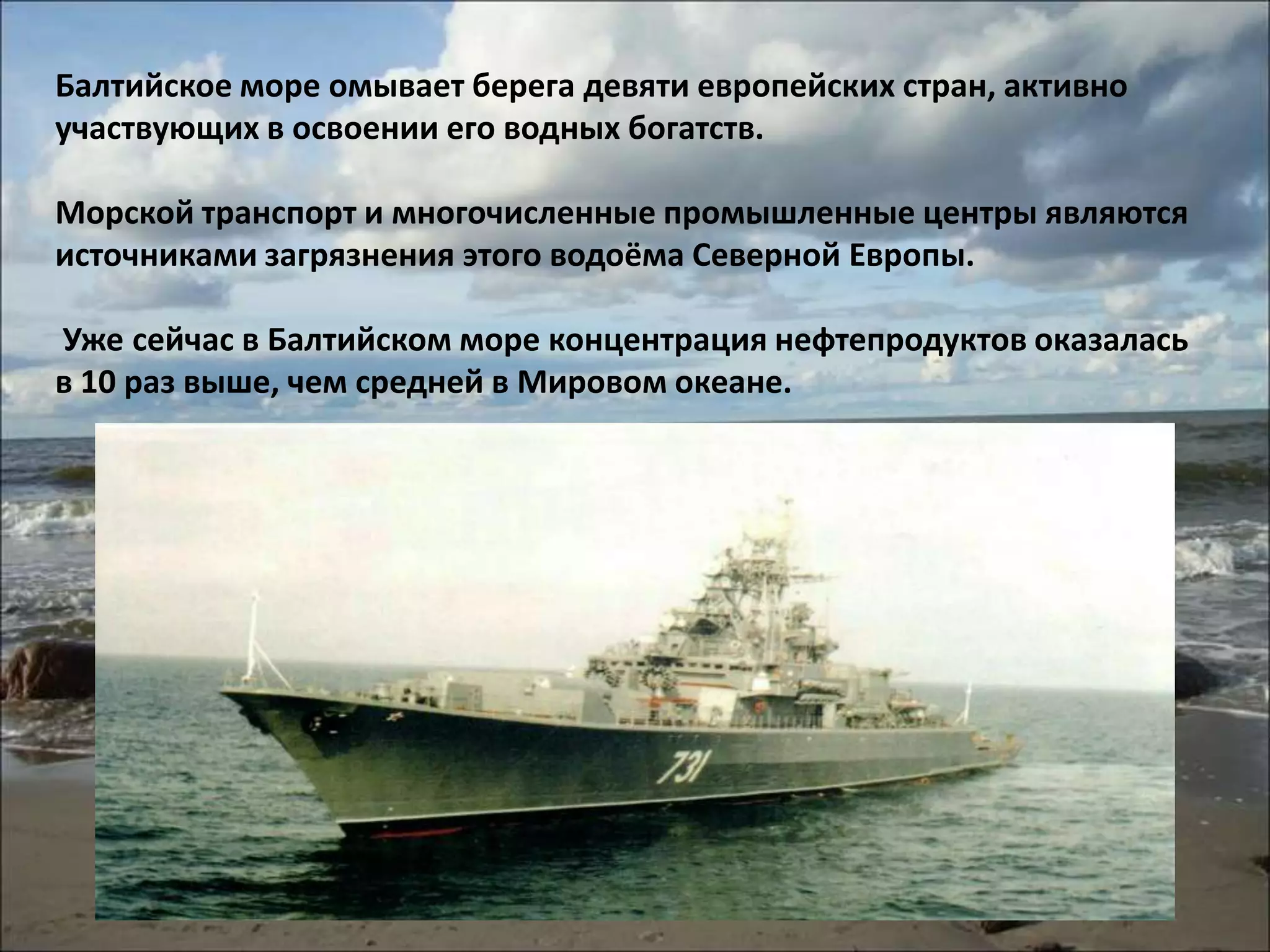 Балтийское море омывает берега девяти европейских стран, активно
участвующих в освоении его водных богатств.

Морской транспорт и многочисленные промышленные центры являются
источниками загрязнения этого водоёма Северной Европы.

Уже сейчас в Балтийском море концентрация нефтепродуктов оказалась
в 10 раз выше, чем средней в Мировом океане.
 