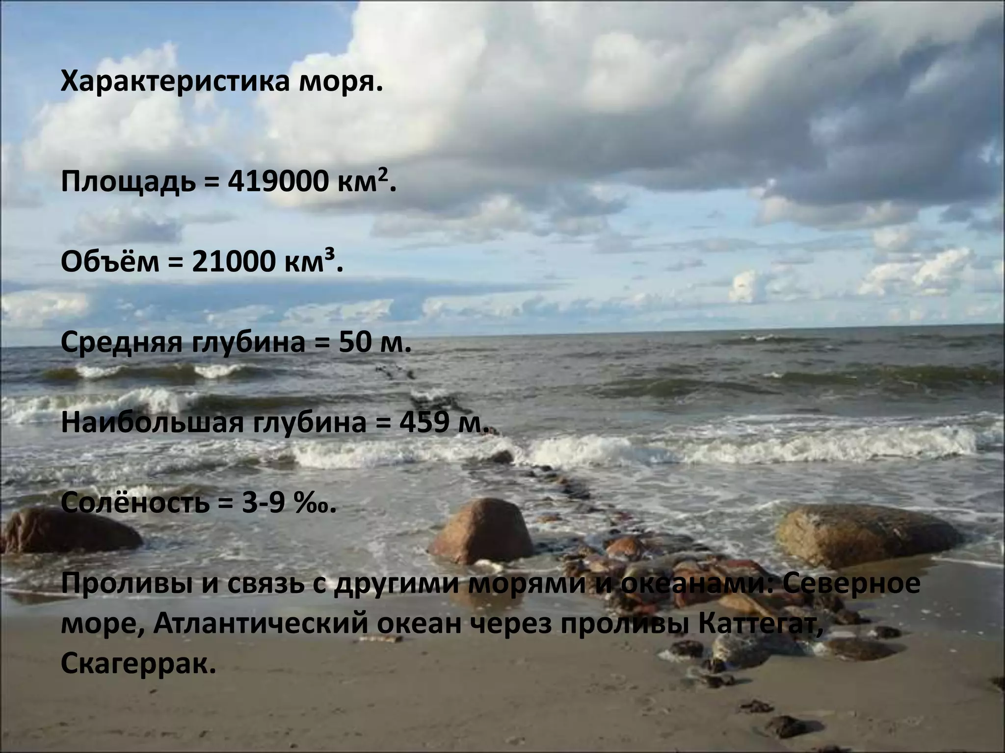 Характеристика моря.


Площадь = 419000 км2.

Объём = 21000 км³.

Средняя глубина = 50 м.

Наибольшая глубина = 459 м.

Солёность = 3-9 ‰.

Проливы и связь с другими морями и океанами: Северное
море, Атлантический океан через проливы Каттегат,
Скагеррак.
 