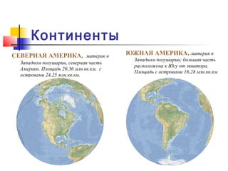 Континенты
СЕВЕРНАЯ АМЕРИКА,             материк в   ЮЖНАЯ АМЕРИКА, материк в
                                            Западном полушарии; большая часть
  Западном полушарии, северная часть
                                            расположена к Югу от экватора.
  Америки. Площадь 20,36 млн.кв.км, с
                                            Площадь с островами 18,28 млн.кв.км.
  островами 24,25 млн.кв.км.
 