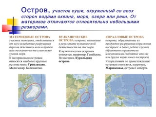Остров,     участок суши, окруженный со всех
        сторон водами океана, моря, озера или реки. От
        материков отличаются относительно небольшими
        размерами.

МАТЕРИКОВЫЕ ОСТРОВА               ВУЛКАНИЧЕСКИЕ                     КОРАЛЛОВЫЕ ОСТРОВА
участки материка, отделившиеся    ОСТРОВА острова, возникшие        острова, образованные из
от него вследствие разрушения     в результате вулканической        продуктов разрушения коралловых
берегов действием волн и прибоя   деятельности на дне моря.         построек; в более редких случаях
или опускания части суши ниже     К вулканическим островам          образованы коралловыми
уровня моря.                      относятся, например, Гавайские,   известняками (поднятие атолла
К материковым островам            Вознесения, Курильские            или других коралловых построек)
относятся наиболее крупные        острова.                          К коралловым по происхождению
острова мира: Гренландия,                                           островам относятся, например,
Мадагаскар, Калимантан.                                             Маршаловы, острова Гилберта.
 