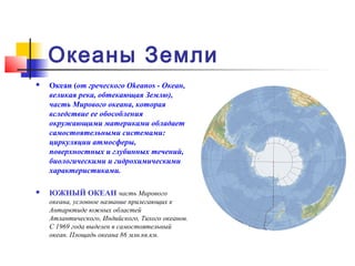 Океаны Земли
   Океан (от греческого Okeanos - Океан,
    великая река, обтекающая Землю),
    часть Мирового океана, которая
    вследствие ее обособления
    окружающими материками обладает
    самостоятельными системами:
    циркуляции атмосферы,
    поверхностных и глубинных течений,
    биологическими и гидрохимическими
    характеристиками.

   ЮЖНЫЙ ОКЕАН часть Мирового
    океана, условное название прилегающих к
    Антарктиде южных областей
    Атлантического, Индийского, Тихого океанов.
    С 1969 года выделен в самостоятельный
    океан. Площадь океана 86 млн.кв.км.
 